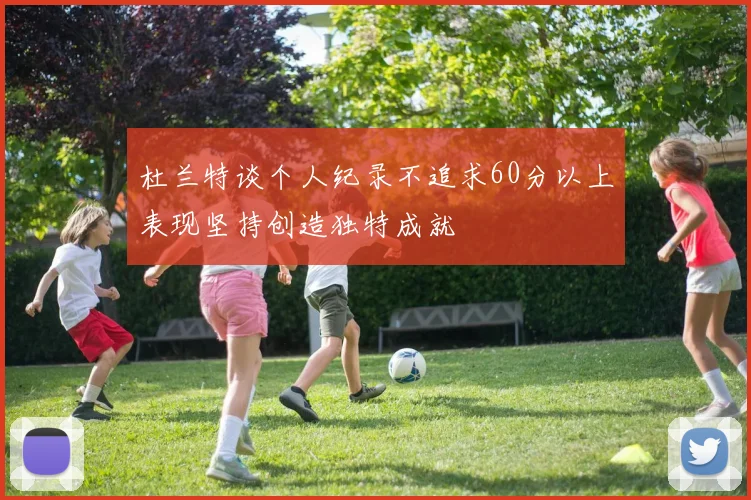 杜兰特谈个人纪录不追求60分以上表现坚持创造独特成就