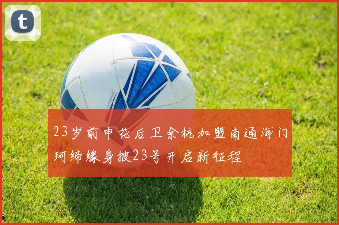 23岁前申花后卫余杭加盟南通海门珂缔缘身披23号开启新征程