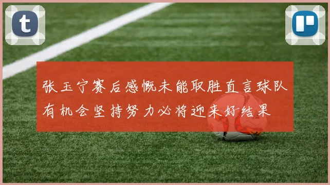 张玉宁赛后感慨未能取胜直言球队有机会坚持努力必将迎来好结果