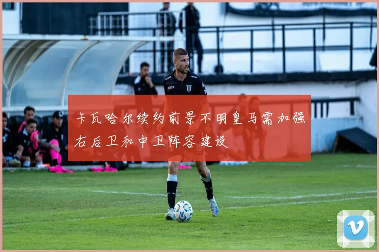 卡瓦哈尔续约前景不明皇马需加强右后卫和中卫阵容建设