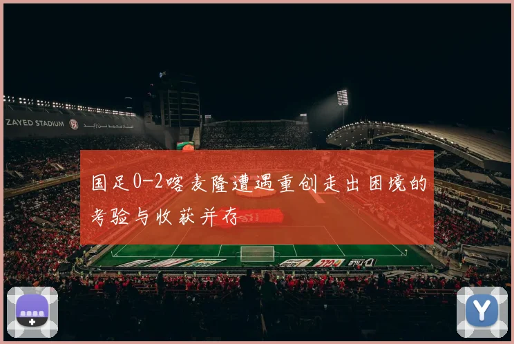 国足0-2喀麦隆遭遇重创走出困境的考验与收获并存