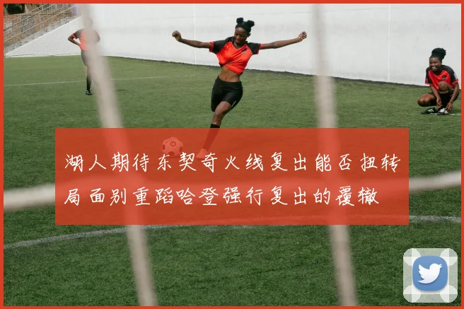 湖人期待东契奇火线复出能否扭转局面别重蹈哈登强行复出的覆辙