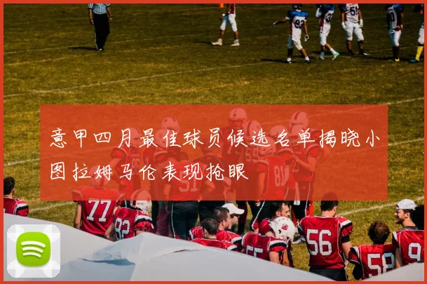 意甲四月最佳球员候选名单揭晓小图拉姆马伦表现抢眼