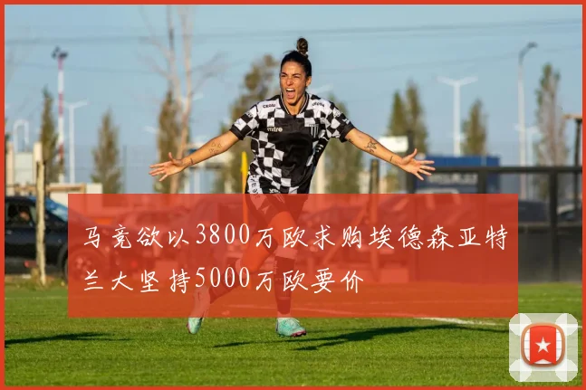 马竞欲以3800万欧求购埃德森亚特兰大坚持5000万欧要价