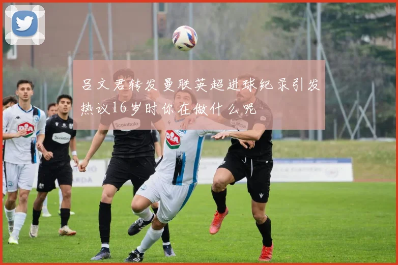 吕文君转发曼联英超进球纪录引发热议16岁时你在做什么呢