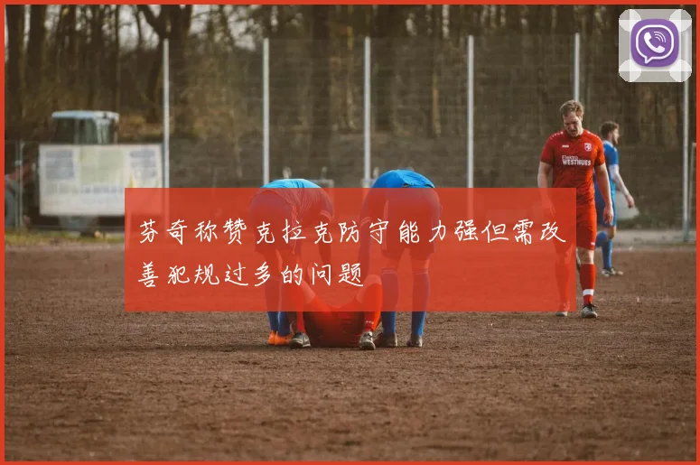 芬奇称赞克拉克防守能力强但需改善犯规过多的问题