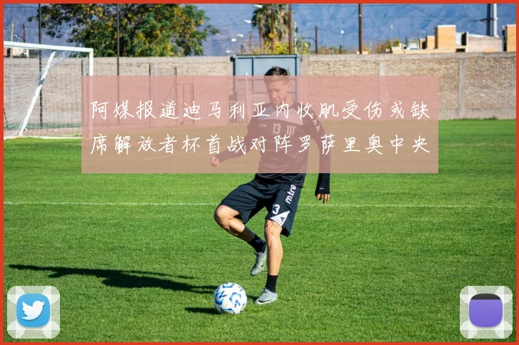 阿媒报道迪马利亚内收肌受伤或缺席解放者杯首战对阵罗萨里奥中央