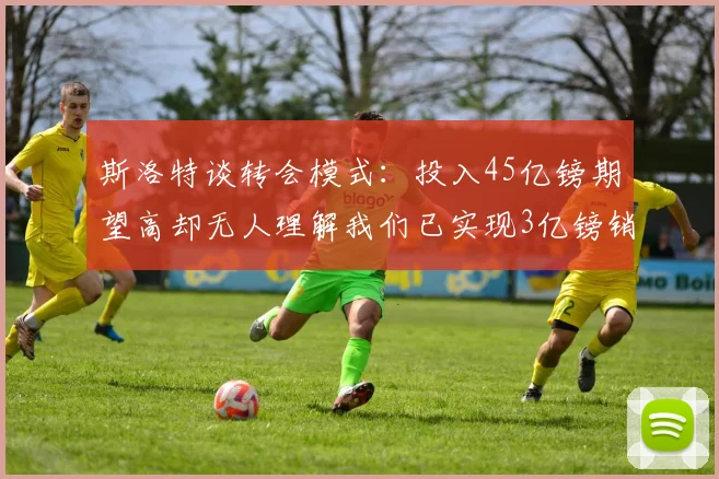 斯洛特谈转会模式：投入45亿镑期望高却无人理解我们已实现3亿镑销售