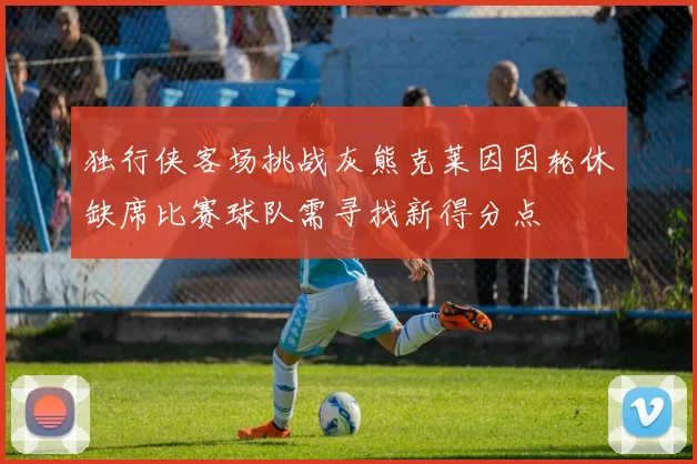 独行侠客场挑战灰熊克莱因因轮休缺席比赛球队需寻找新得分点